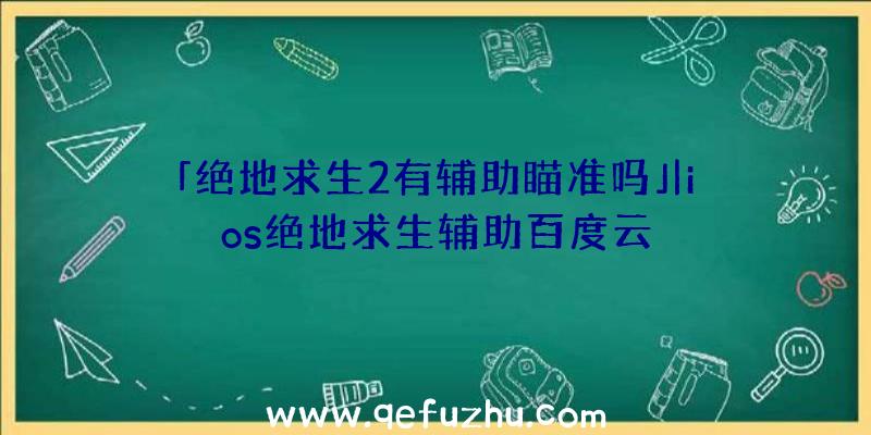 「绝地求生2有辅助瞄准吗」|ios绝地求生辅助百度云